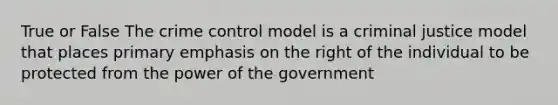 True or False The crime control model is a criminal justice model that places primary emphasis on the right of the individual to be protected from the power of the government