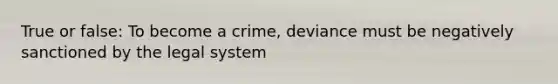 True or false: To become a crime, deviance must be negatively sanctioned by the legal system