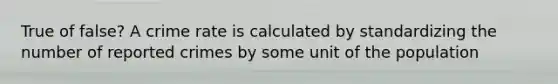 True of false? A crime rate is calculated by standardizing the number of reported crimes by some unit of the population