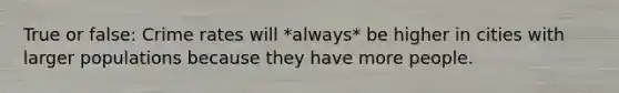 True or false: Crime rates will *always* be higher in cities with larger populations because they have more people.