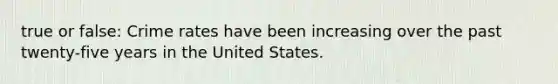 true or false: Crime rates have been increasing over the past twenty-five years in the United States.