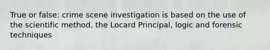 True or false: crime scene investigation is based on the use of the scientific method, the Locard Principal, logic and forensic techniques