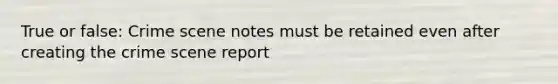 True or false: Crime scene notes must be retained even after creating the crime scene report