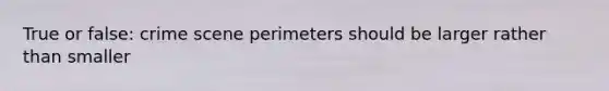 True or false: crime scene perimeters should be larger rather than smaller