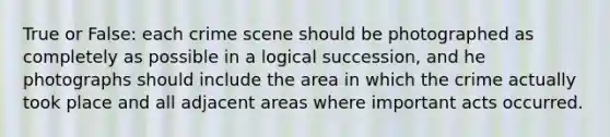 True or False: each crime scene should be photographed as completely as possible in a logical succession, and he photographs should include the area in which the crime actually took place and all adjacent areas where important acts occurred.