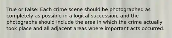 True or False: Each crime scene should be photographed as completely as possible in a logical succession, and the photographs should include the area in which the crime actually took place and all adjacent areas where important acts occurred.