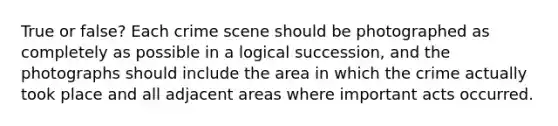 True or false? Each crime scene should be photographed as completely as possible in a logical succession, and the photographs should include the area in which the crime actually took place and all adjacent areas where important acts occurred.