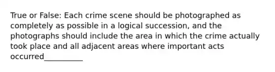 True or False: Each crime scene should be photographed as completely as possible in a logical succession, and the photographs should include the area in which the crime actually took place and all adjacent areas where important acts occurred__________