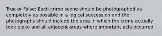 True or False: Each crime scene should be photographed as completely as possible in a logical succession and the photographs should include the area in which the crime actually took place and all adjacent areas where important acts occurred