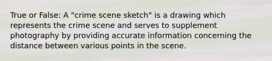 True or False: A "crime scene sketch" is a drawing which represents the crime scene and serves to supplement photography by providing accurate information concerning the distance between various points in the scene.