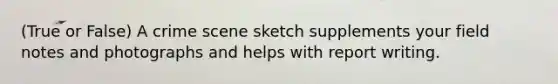 (True or False) A crime scene sketch supplements your field notes and photographs and helps with report writing.