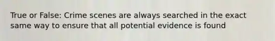 True or False: Crime scenes are always searched in the exact same way to ensure that all potential evidence is found
