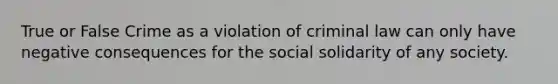 True or False Crime as a violation of criminal law can only have negative consequences for the social solidarity of any society.