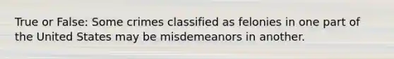 True or False: Some crimes classified as felonies in one part of the United States may be misdemeanors in another.