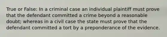 True or False: In a criminal case an individual plaintiff must prove that the defendant committed a crime beyond a reasonable doubt; whereas in a civil case the state must prove that the defendant committed a tort by a preponderance of the evidence.