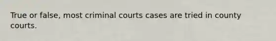 True or false, most criminal courts cases are tried in county courts.