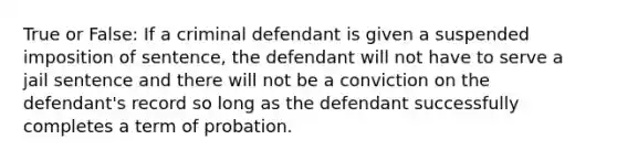 True or False: If a criminal defendant is given a suspended imposition of sentence, the defendant will not have to serve a jail sentence and there will not be a conviction on the defendant's record so long as the defendant successfully completes a term of probation.