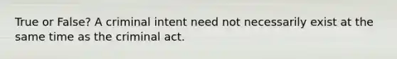 True or False? A criminal intent need not necessarily exist at the same time as the criminal act.