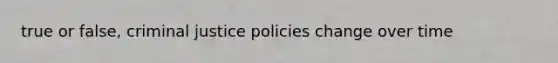 true or false, criminal justice policies change over time