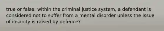 true or false: within the criminal justice system, a defendant is considered not to suffer from a mental disorder unless the issue of insanity is raised by defence?