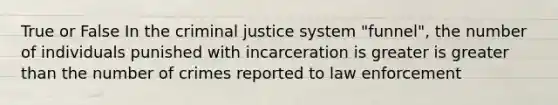 True or False In the criminal justice system "funnel", the number of individuals punished with incarceration is greater is greater than the number of crimes reported to law enforcement