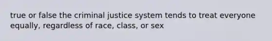 true or false the criminal justice system tends to treat everyone equally, regardless of race, class, or sex