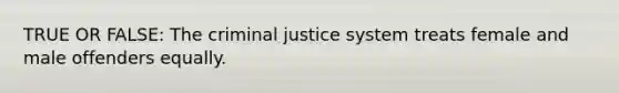 TRUE OR FALSE: The criminal justice system treats female and male offenders equally.