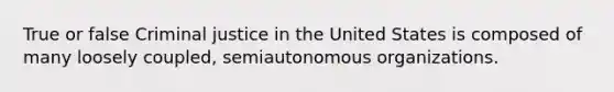 True or false Criminal justice in the United States is composed of many loosely coupled, semiautonomous organizations.