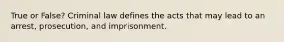 True or False? Criminal law defines the acts that may lead to an arrest, prosecution, and imprisonment.