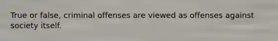 True or false, criminal offenses are viewed as offenses against society itself.