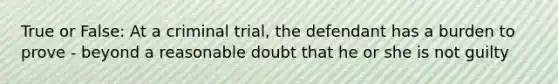 True or False: At a criminal trial, the defendant has a burden to prove - beyond a reasonable doubt that he or she is not guilty