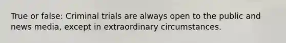 True or false: Criminal trials are always open to the public and news media, except in extraordinary circumstances.