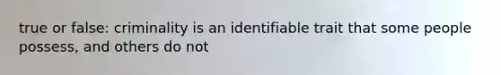 true or false: criminality is an identifiable trait that some people possess, and others do not