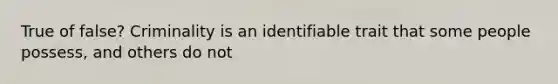 True of false? Criminality is an identifiable trait that some people possess, and others do not