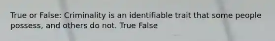 True or False: Criminality is an identifiable trait that some people possess, and others do not. True False