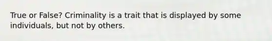 True or False? Criminality is a trait that is displayed by some individuals, but not by others.