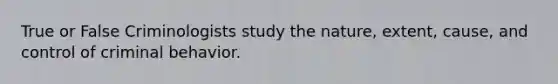 True or False Criminologists study the nature, extent, cause, and control of criminal behavior.