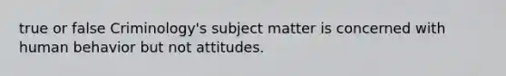 true or false Criminology's subject matter is concerned with human behavior but not attitudes.