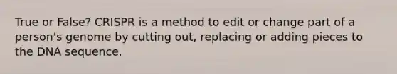 True or False? CRISPR is a method to edit or change part of a person's genome by cutting out, replacing or adding pieces to the DNA sequence.