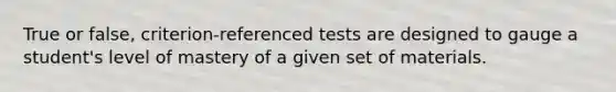 True or false, criterion-referenced tests are designed to gauge a student's level of mastery of a given set of materials.