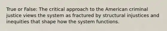 True or False: The critical approach to the American criminal justice views the system as fractured by structural injustices and inequities that shape how the system functions.