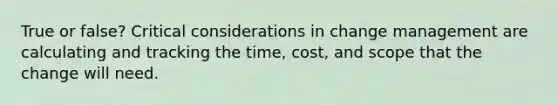 True or false? Critical considerations in change management are calculating and tracking the time, cost, and scope that the change will need.