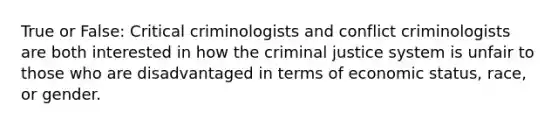 True or False: Critical criminologists and conflict criminologists are both interested in how the criminal justice system is unfair to those who are disadvantaged in terms of economic status, race, or gender.