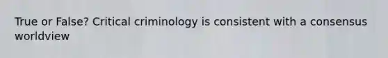 True or False? Critical criminology is consistent with a consensus worldview