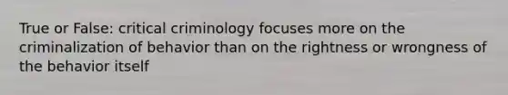 True or False: critical criminology focuses more on the criminalization of behavior than on the rightness or wrongness of the behavior itself