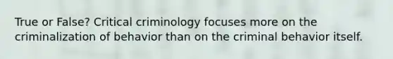 True or False? Critical criminology focuses more on the criminalization of behavior than on the criminal behavior itself.