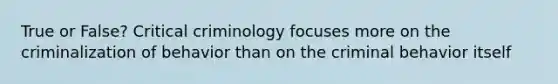 True or False? Critical criminology focuses more on the criminalization of behavior than on the criminal behavior itself