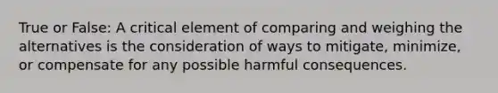 True or False: A critical element of comparing and weighing the alternatives is the consideration of ways to mitigate, minimize, or compensate for any possible harmful consequences.