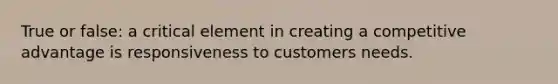 True or false: a critical element in creating a competitive advantage is responsiveness to customers needs.