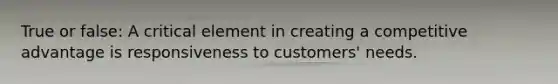 True or false: A critical element in creating a competitive advantage is responsiveness to customers' needs.